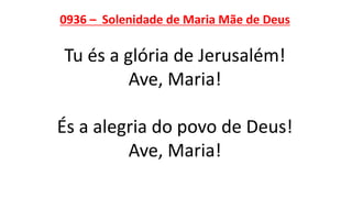 0936 – Solenidade de Maria Mãe de Deus
Tu és a glória de Jerusalém!
Ave, Maria!
És a alegria do povo de Deus!
Ave, Maria!
 