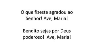 O que fizeste agradou ao
Senhor! Ave, Maria!
Bendito sejas por Deus
poderoso! Ave, Maria!
 