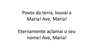 Povos da terra, louvai a
Maria! Ave, Maria!
Eternamente aclamai o seu
nome! Ave, Maria!
 