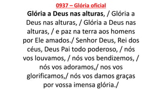 0937 – Glória oficial
Glória a Deus nas alturas, / Glória a
Deus nas alturas, / Glória a Deus nas
alturas, / e paz na terra aos homens
por Ele amados./ Senhor Deus, Rei dos
céus, Deus Pai todo poderoso, / nós
vos louvamos, / nós vos bendizemos, /
nós vos adoramos,/ nos vos
glorificamos,/ nós vos damos graças
por vossa imensa glória./
 