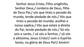 Senhor Jesus Cristo, Filho unigênito,
Senhor Deus,/ cordeiro de Deus, filho
de Deus Pai,/ vós que tirais o pecado do
mundo, tende piedade de nós./ Vós que
tirais o pecado do mundo, acolhei a
nossa súplica./ Vós que estais à direita
do Pai, tende piedade de nós./ Só vós
sois o santo, / só vós o Senhor, / só vós
o altíssimo, Jesus Cristo!/ com o Espírito
Santo, na glória de Deus Pai!/ Amém!
 