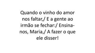 Quando o vinho do amor
nos faltar,/ E a gente ao
irmão se fechar:/ Ensina-
nos, Maria,/ A fazer o que
ele disser!
 