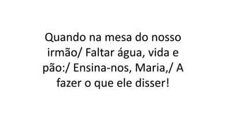 Quando na mesa do nosso
irmão/ Faltar água, vida e
pão:/ Ensina-nos, Maria,/ A
fazer o que ele disser!
 