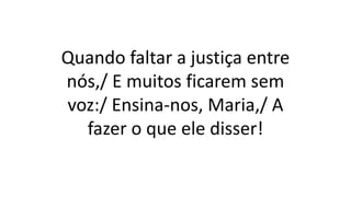 Quando faltar a justiça entre
nós,/ E muitos ficarem sem
voz:/ Ensina-nos, Maria,/ A
fazer o que ele disser!
 