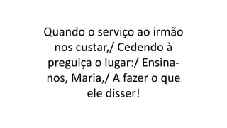 Quando o serviço ao irmão
nos custar,/ Cedendo à
preguiça o lugar:/ Ensina-
nos, Maria,/ A fazer o que
ele disser!
 