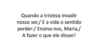 Quando a tristeza invadir
nosso ser,/ E a vida o sentido
perder:/ Ensina-nos, Maria,/
A fazer o que ele disser!
 