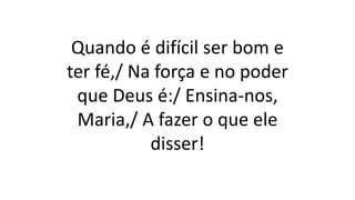 Quando é difícil ser bom e
ter fé,/ Na força e no poder
que Deus é:/ Ensina-nos,
Maria,/ A fazer o que ele
disser!
 