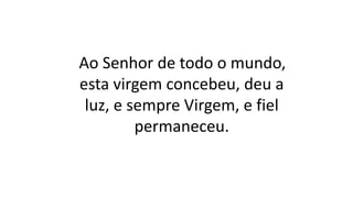 Ao Senhor de todo o mundo,
esta virgem concebeu, deu a
luz, e sempre Virgem, e fiel
permaneceu.
 