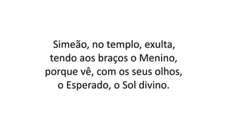 Simeão, no templo, exulta,
tendo aos braços o Menino,
porque vê, com os seus olhos,
o Esperado, o Sol divino.
 