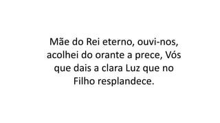 Mãe do Rei eterno, ouvi-nos,
acolhei do orante a prece, Vós
que dais a clara Luz que no
Filho resplandece.
 