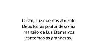 Cristo, Luz que nos abris de
Deus Pai as profundezas na
mansão da Luz Eterna vos
cantemos as grandezas.
 