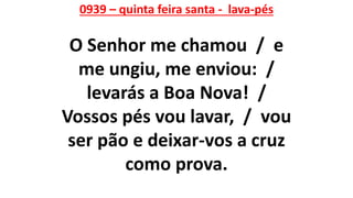 0939 – quinta feira santa - lava-pés
O Senhor me chamou / e
me ungiu, me enviou: /
levarás a Boa Nova! /
Vossos pés vou lavar, / vou
ser pão e deixar-vos a cruz
como prova.
 