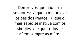 Dentre vós que não haja
senhores; / que o maior lave
os pés dos irmãos, / que o
mais sábio se instrua com os
simples / e que todos se
dêem sempre as mãos.
 