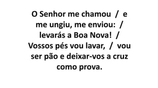 O Senhor me chamou / e
me ungiu, me enviou: /
levarás a Boa Nova! /
Vossos pés vou lavar, / vou
ser pão e deixar-vos a cruz
como prova.
 