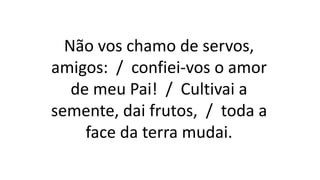 Não vos chamo de servos,
amigos: / confiei-vos o amor
de meu Pai! / Cultivai a
semente, dai frutos, / toda a
face da terra mudai.
 