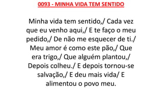 0093 - MINHA VIDA TEM SENTIDO
Minha vida tem sentido,/ Cada vez
que eu venho aqui,/ E te faço o meu
pedido,/ De não me esquecer de ti./
Meu amor é como este pão,/ Que
era trigo,/ Que alguém plantou,/
Depois colheu./ E depois tornou-se
salvação,/ E deu mais vida/ E
alimentou o povo meu.
 