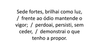 Sede fortes, brilhai como luz,
/ frente ao ódio mantende o
vigor; / perdoai, persisti, sem
ceder, / demonstrai o que
tenho a propor.
 