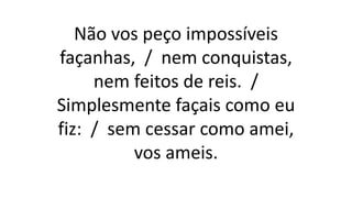 Não vos peço impossíveis
façanhas, / nem conquistas,
nem feitos de reis. /
Simplesmente façais como eu
fiz: / sem cessar como amei,
vos ameis.
 