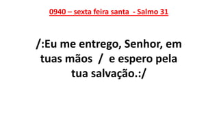 0940 – sexta feira santa - Salmo 31
/:Eu me entrego, Senhor, em
tuas mãos / e espero pela
tua salvação.:/
 