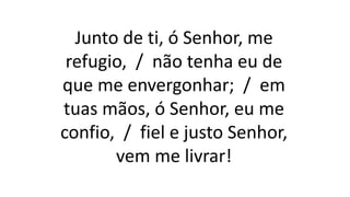 Junto de ti, ó Senhor, me
refugio, / não tenha eu de
que me envergonhar; / em
tuas mãos, ó Senhor, eu me
confio, / fiel e justo Senhor,
vem me livrar!
 