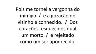 Pois me tornei a vergonha do
inimigo / e a gozação do
vizinho e conhecido. / Dos
corações, esquecidos qual
um morto / e rejeitado
como um ser apodrecido.
 