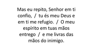 Mas eu repito, Senhor em ti
confio, / tu és meu Deus e
em ti me refugio. / O meu
espírito em tuas mãos
entrego / e me livras das
mãos do inimigo.
 