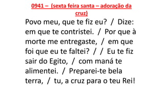 0941 – (sexta feira santa – adoração da
cruz)
Povo meu, que te fiz eu? / Dize:
em que te contristei. / Por que à
morte me entregaste, / em que
foi que eu te faltei? / / Eu te fiz
sair do Egito, / com maná te
alimentei. / Preparei-te bela
terra, / tu, a cruz para o teu Rei!
 