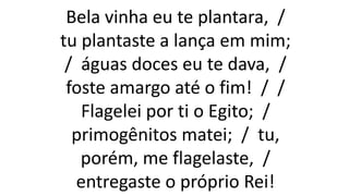 Bela vinha eu te plantara, /
tu plantaste a lança em mim;
/ águas doces eu te dava, /
foste amargo até o fim! / /
Flagelei por ti o Egito; /
primogênitos matei; / tu,
porém, me flagelaste, /
entregaste o próprio Rei!
 