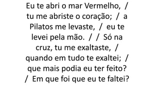 Eu te abri o mar Vermelho, /
tu me abriste o coração; / a
Pilatos me levaste, / eu te
levei pela mão. / / Só na
cruz, tu me exaltaste, /
quando em tudo te exaltei; /
que mais podia eu ter feito?
/ Em que foi que eu te faltei?
 