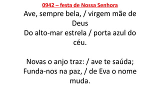 0942 – festa de Nossa Senhora
Ave, sempre bela, / virgem mãe de
Deus
Do alto-mar estrela / porta azul do
céu.
Novas o anjo traz: / ave te saúda;
Funda-nos na paz, / de Eva o nome
muda.
 