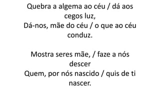 Quebra a algema ao céu / dá aos
cegos luz,
Dá-nos, mãe do céu / o que ao céu
conduz.
Mostra seres mãe, / faze a nós
descer
Quem, por nós nascido / quis de ti
nascer.
 
