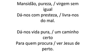 Mansidão, pureza, / virgem sem
igual
Dá-nos com presteza, / livra-nos
do mal.
Dá-nos vida pura, / um caminho
certo
Para quem procura / ver Jesus de
perto.
 