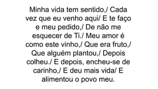 Minha vida tem sentido,/ Cada
vez que eu venho aqui/ E te faço
e meu pedido,/ De não me
esquecer de Ti./ Meu amor é
como este vinho,/ Que era fruto,/
Que alguém plantou,/ Depois
colheu./ E depois, encheu-se de
carinho,/ E deu mais vida/ E
alimentou o povo meu.
 