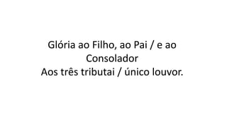 Glória ao Filho, ao Pai / e ao
Consolador
Aos três tributai / único louvor.
 