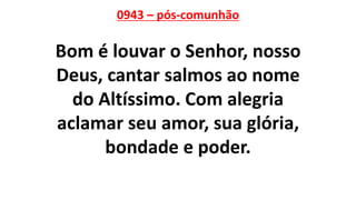0943 – pós-comunhão
Bom é louvar o Senhor, nosso
Deus, cantar salmos ao nome
do Altíssimo. Com alegria
aclamar seu amor, sua glória,
bondade e poder.
 