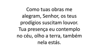 Como tuas obras me
alegram, Senhor, os teus
prodígios suscitam louvor.
Tua presença eu contemplo
no céu, olho a terra, também
nela estás.
 