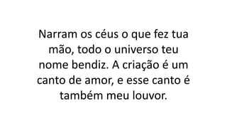 Narram os céus o que fez tua
mão, todo o universo teu
nome bendiz. A criação é um
canto de amor, e esse canto é
também meu louvor.
 