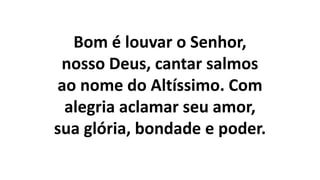 Bom é louvar o Senhor,
nosso Deus, cantar salmos
ao nome do Altíssimo. Com
alegria aclamar seu amor,
sua glória, bondade e poder.
 