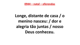 0944 – natal – oferendas
Longe, distante de casa / o
menino nasceu: / dor e
alegria tão juntas / nosso
Deus conheceu.
 