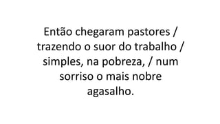 Então chegaram pastores /
trazendo o suor do trabalho /
simples, na pobreza, / num
sorriso o mais nobre
agasalho.
 