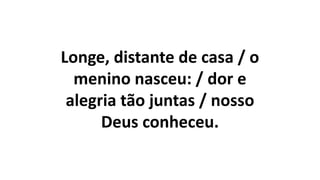 Longe, distante de casa / o
menino nasceu: / dor e
alegria tão juntas / nosso
Deus conheceu.
 
