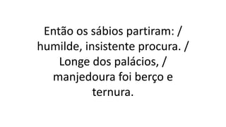 Então os sábios partiram: /
humilde, insistente procura. /
Longe dos palácios, /
manjedoura foi berço e
ternura.
 