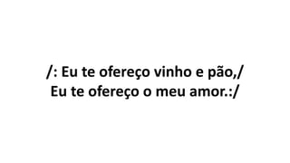 /: Eu te ofereço vinho e pão,/
Eu te ofereço o meu amor.:/
 