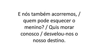 E nós também acorremos, /
quem pode esquecer o
menino? / Quis morar
conosco / desvelou-nos o
nosso destino.
 