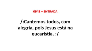 0945 – ENTRADA
/:Cantemos todos, com
alegria, pois Jesus está na
eucaristia. :/
 