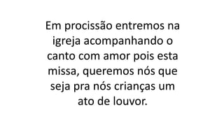 Em procissão entremos na
igreja acompanhando o
canto com amor pois esta
missa, queremos nós que
seja pra nós crianças um
ato de louvor.
 