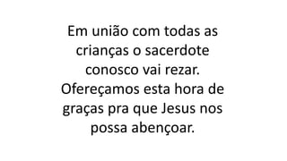 Em união com todas as
crianças o sacerdote
conosco vai rezar.
Ofereçamos esta hora de
graças pra que Jesus nos
possa abençoar.
 