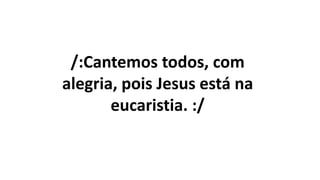 /:Cantemos todos, com
alegria, pois Jesus está na
eucaristia. :/
 