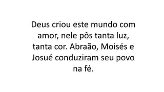 Deus criou este mundo com
amor, nele pôs tanta luz,
tanta cor. Abraão, Moisés e
Josué conduziram seu povo
na fé.
 