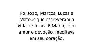 Foi João, Marcos, Lucas e
Mateus que escreveram a
vida de Jesus. E Maria, com
amor e devoção, meditava
em seu coração.
 